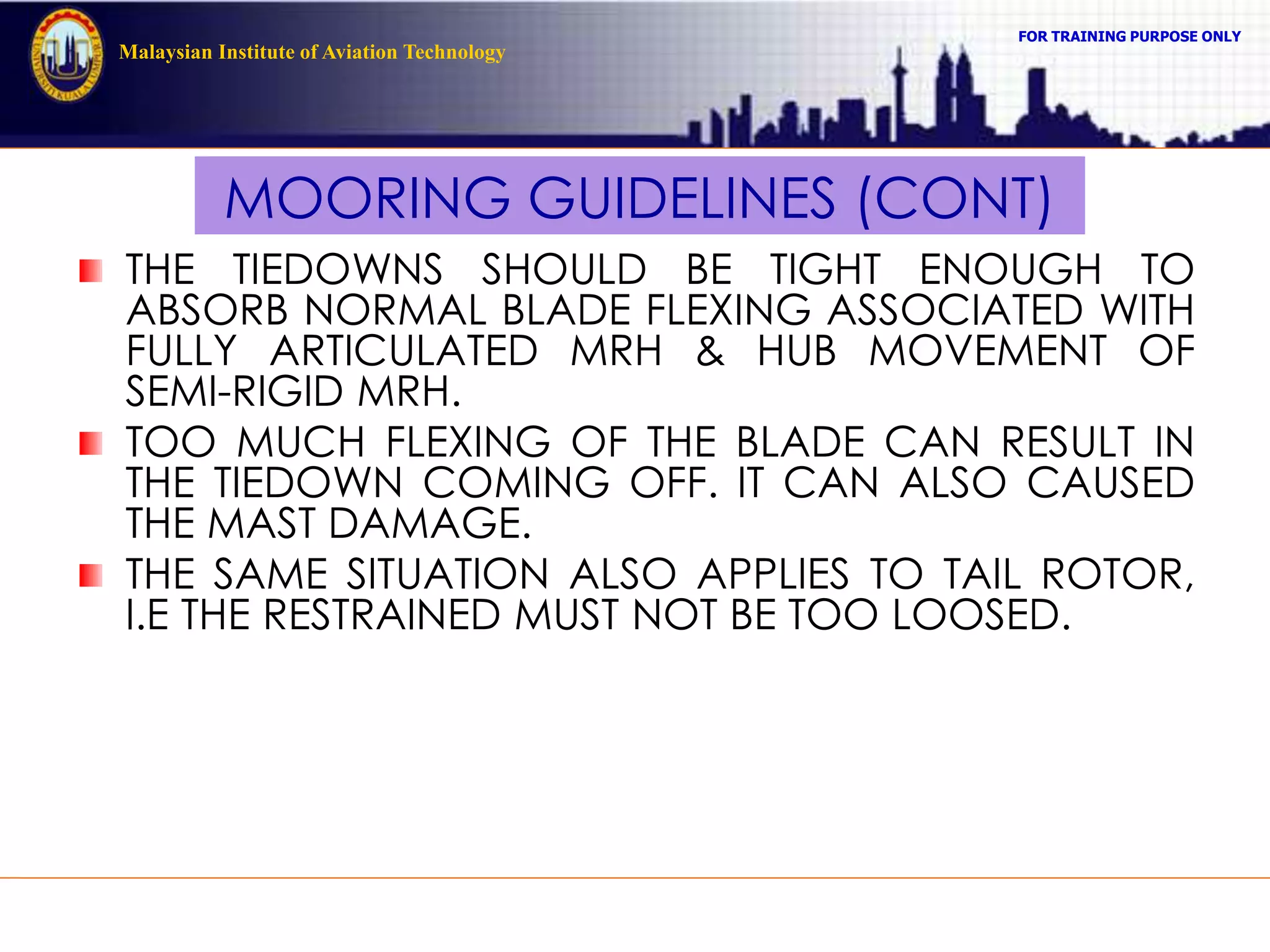 FOR TRAINING PURPOSE ONLY
Malaysian Institute of Aviation Technology
MOORING GUIDELINES (CONT)
THE TIEDOWNS SHOULD BE TIGHT ENOUGH TO
ABSORB NORMAL BLADE FLEXING ASSOCIATED WITH
FULLY ARTICULATED MRH & HUB MOVEMENT OF
SEMI-RIGID MRH.
TOO MUCH FLEXING OF THE BLADE CAN RESULT IN
THE TIEDOWN COMING OFF. IT CAN ALSO CAUSED
THE MAST DAMAGE.
THE SAME SITUATION ALSO APPLIES TO TAIL ROTOR,
I.E THE RESTRAINED MUST NOT BE TOO LOOSED.
 
