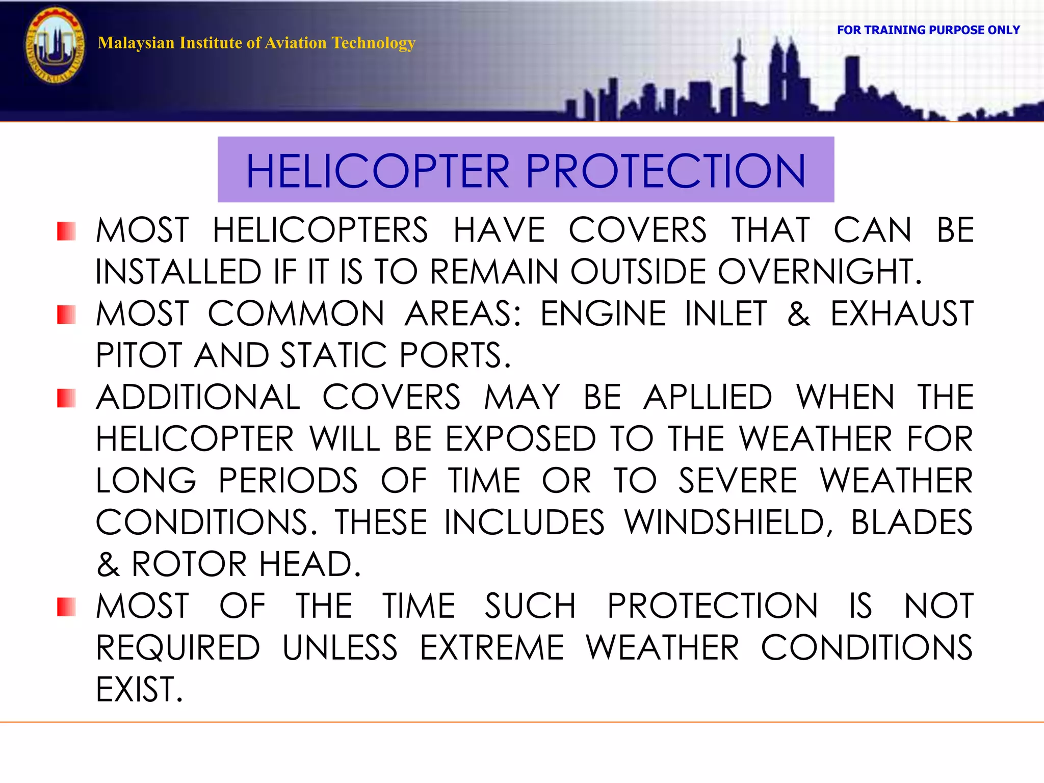 FOR TRAINING PURPOSE ONLY
Malaysian Institute of Aviation Technology
HELICOPTER PROTECTION
MOST HELICOPTERS HAVE COVERS THAT CAN BE
INSTALLED IF IT IS TO REMAIN OUTSIDE OVERNIGHT.
MOST COMMON AREAS: ENGINE INLET & EXHAUST
PITOT AND STATIC PORTS.
ADDITIONAL COVERS MAY BE APLLIED WHEN THE
HELICOPTER WILL BE EXPOSED TO THE WEATHER FOR
LONG PERIODS OF TIME OR TO SEVERE WEATHER
CONDITIONS. THESE INCLUDES WINDSHIELD, BLADES
& ROTOR HEAD.
MOST OF THE TIME SUCH PROTECTION IS NOT
REQUIRED UNLESS EXTREME WEATHER CONDITIONS
EXIST.
 