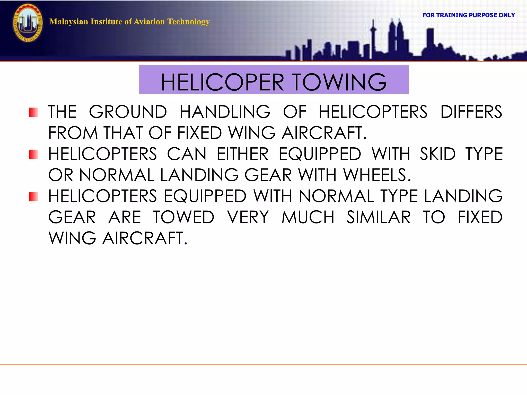 FOR TRAINING PURPOSE ONLY
Malaysian Institute of Aviation Technology
HELICOPER TOWING
THE GROUND HANDLING OF HELICOPTERS DIFFERS
FROM THAT OF FIXED WING AIRCRAFT.
HELICOPTERS CAN EITHER EQUIPPED WITH SKID TYPE
OR NORMAL LANDING GEAR WITH WHEELS.
HELICOPTERS EQUIPPED WITH NORMAL TYPE LANDING
GEAR ARE TOWED VERY MUCH SIMILAR TO FIXED
WING AIRCRAFT.
 
