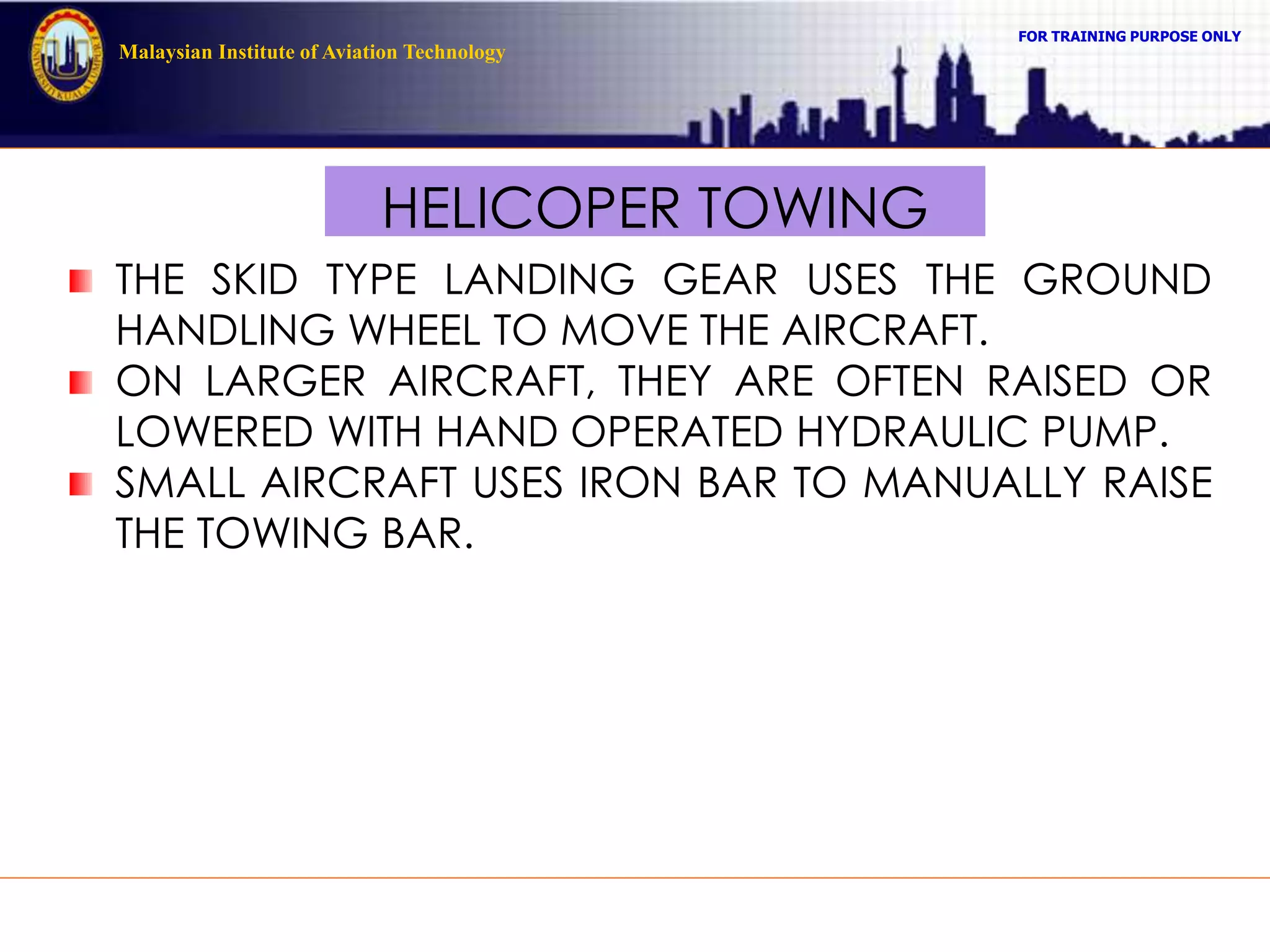 FOR TRAINING PURPOSE ONLY
Malaysian Institute of Aviation Technology
HELICOPER TOWING
THE SKID TYPE LANDING GEAR USES THE GROUND
HANDLING WHEEL TO MOVE THE AIRCRAFT.
ON LARGER AIRCRAFT, THEY ARE OFTEN RAISED OR
LOWERED WITH HAND OPERATED HYDRAULIC PUMP.
SMALL AIRCRAFT USES IRON BAR TO MANUALLY RAISE
THE TOWING BAR.
 