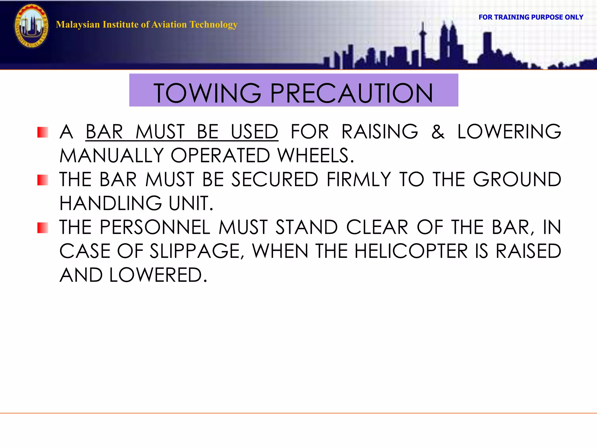 FOR TRAINING PURPOSE ONLY
Malaysian Institute of Aviation Technology
TOWING PRECAUTION
A BAR MUST BE USED FOR RAISING & LOWERING
MANUALLY OPERATED WHEELS.
THE BAR MUST BE SECURED FIRMLY TO THE GROUND
HANDLING UNIT.
THE PERSONNEL MUST STAND CLEAR OF THE BAR, IN
CASE OF SLIPPAGE, WHEN THE HELICOPTER IS RAISED
AND LOWERED.
 