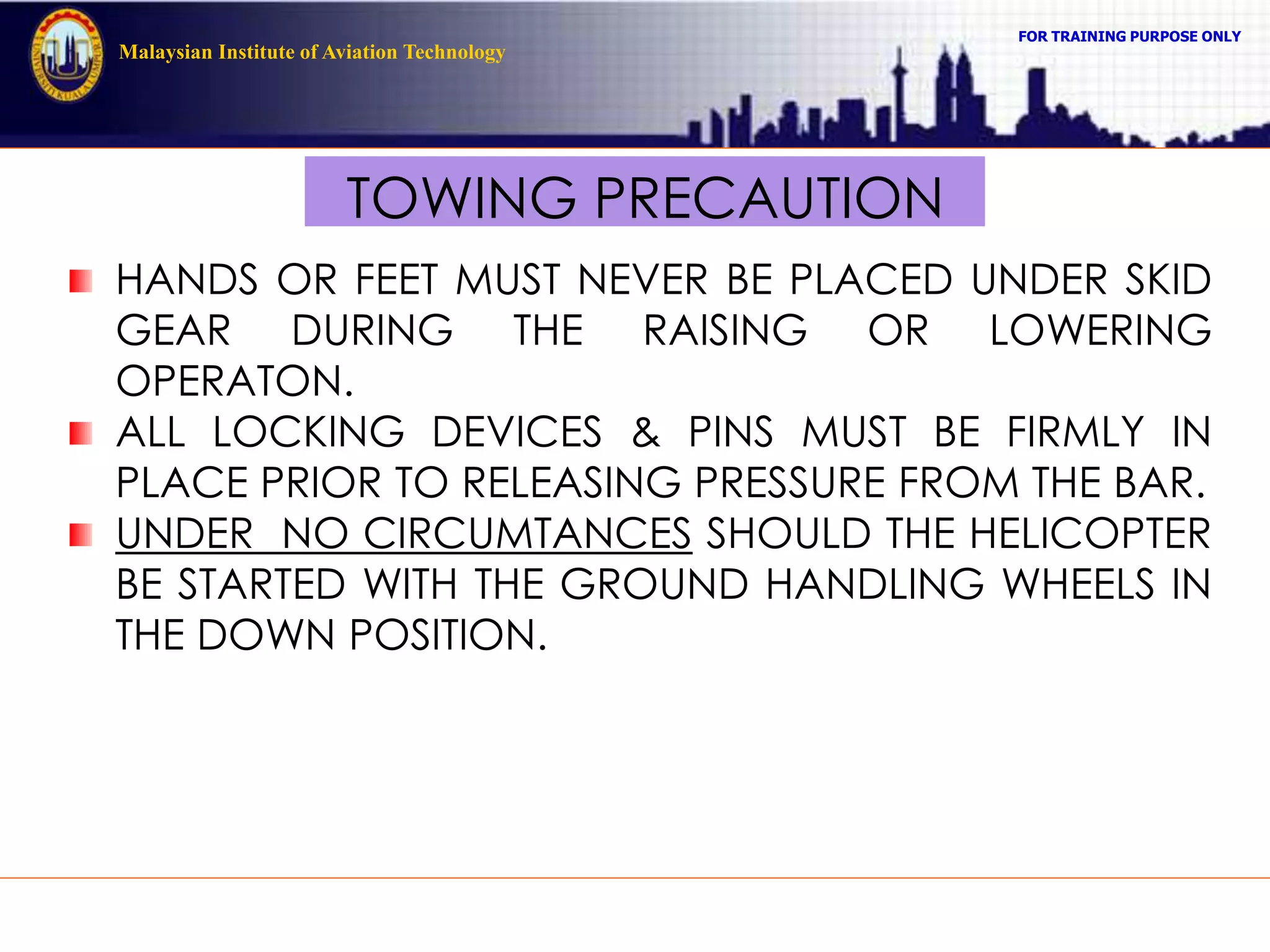 FOR TRAINING PURPOSE ONLY
Malaysian Institute of Aviation Technology
TOWING PRECAUTION
HANDS OR FEET MUST NEVER BE PLACED UNDER SKID
GEAR DURING THE RAISING OR LOWERING
OPERATON.
ALL LOCKING DEVICES & PINS MUST BE FIRMLY IN
PLACE PRIOR TO RELEASING PRESSURE FROM THE BAR.
UNDER NO CIRCUMTANCES SHOULD THE HELICOPTER
BE STARTED WITH THE GROUND HANDLING WHEELS IN
THE DOWN POSITION.
 
