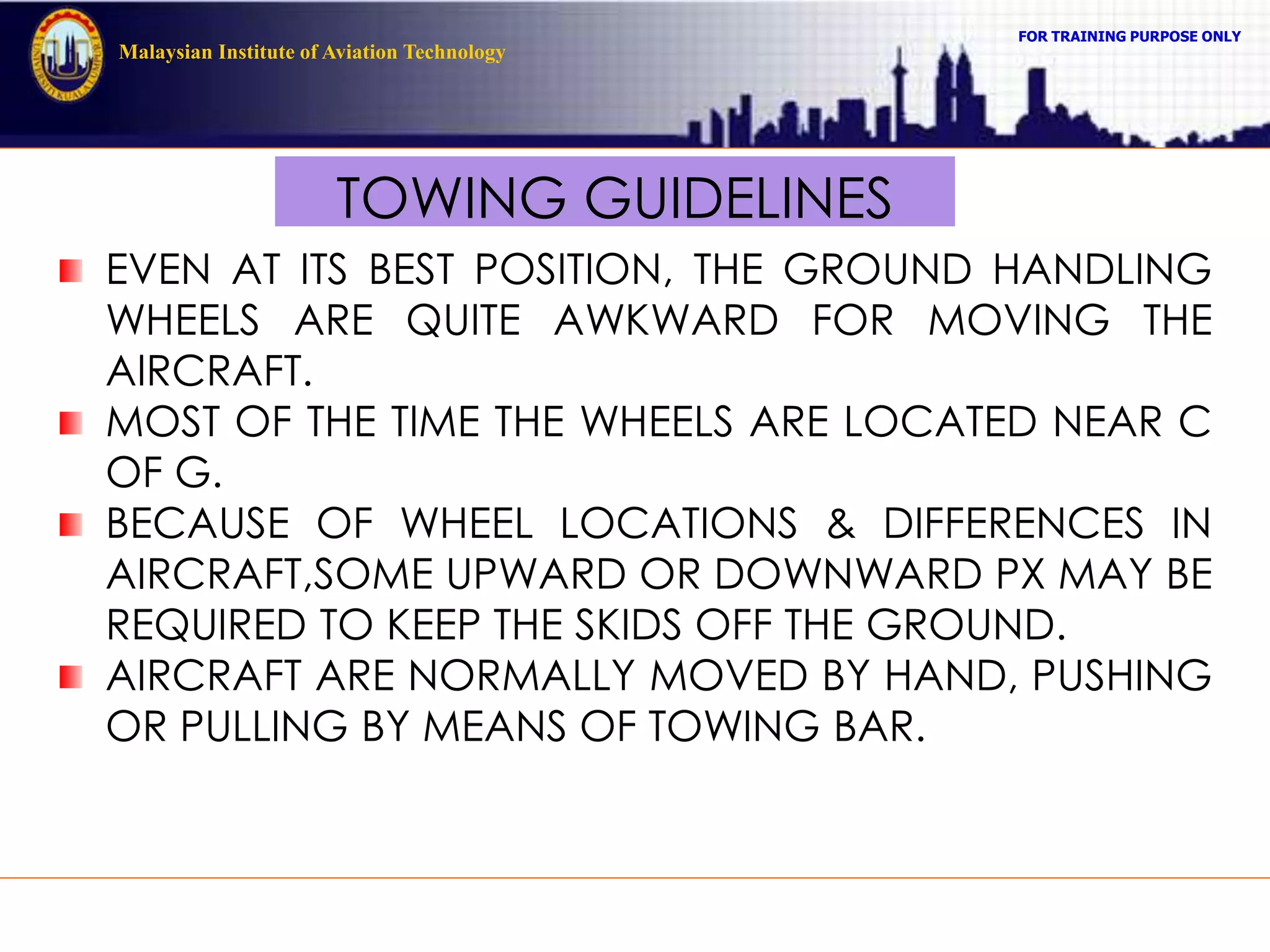 FOR TRAINING PURPOSE ONLY
Malaysian Institute of Aviation Technology
TOWING GUIDELINES
EVEN AT ITS BEST POSITION, THE GROUND HANDLING
WHEELS ARE QUITE AWKWARD FOR MOVING THE
AIRCRAFT.
MOST OF THE TIME THE WHEELS ARE LOCATED NEAR C
OF G.
BECAUSE OF WHEEL LOCATIONS & DIFFERENCES IN
AIRCRAFT,SOME UPWARD OR DOWNWARD PX MAY BE
REQUIRED TO KEEP THE SKIDS OFF THE GROUND.
AIRCRAFT ARE NORMALLY MOVED BY HAND, PUSHING
OR PULLING BY MEANS OF TOWING BAR.
 