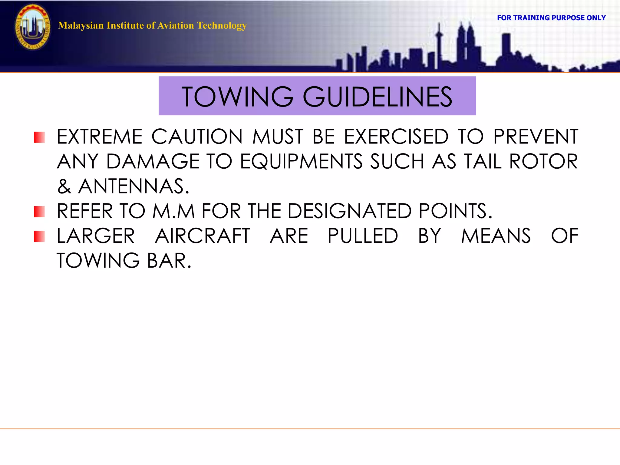 FOR TRAINING PURPOSE ONLY
Malaysian Institute of Aviation Technology
TOWING GUIDELINES
EXTREME CAUTION MUST BE EXERCISED TO PREVENT
ANY DAMAGE TO EQUIPMENTS SUCH AS TAIL ROTOR
& ANTENNAS.
REFER TO M.M FOR THE DESIGNATED POINTS.
LARGER AIRCRAFT ARE PULLED BY MEANS OF
TOWING BAR.
 