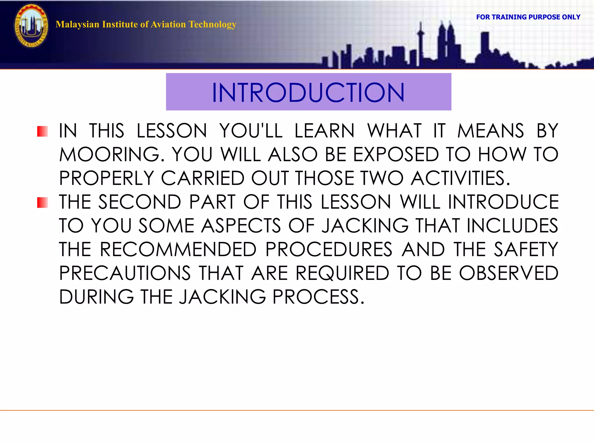 FOR TRAINING PURPOSE ONLY
Malaysian Institute of Aviation Technology
INTRODUCTION
IN THIS LESSON YOU'LL LEARN WHAT IT MEANS BY
MOORING. YOU WILL ALSO BE EXPOSED TO HOW TO
PROPERLY CARRIED OUT THOSE TWO ACTIVITIES.
THE SECOND PART OF THIS LESSON WILL INTRODUCE
TO YOU SOME ASPECTS OF JACKING THAT INCLUDES
THE RECOMMENDED PROCEDURES AND THE SAFETY
PRECAUTIONS THAT ARE REQUIRED TO BE OBSERVED
DURING THE JACKING PROCESS.
 