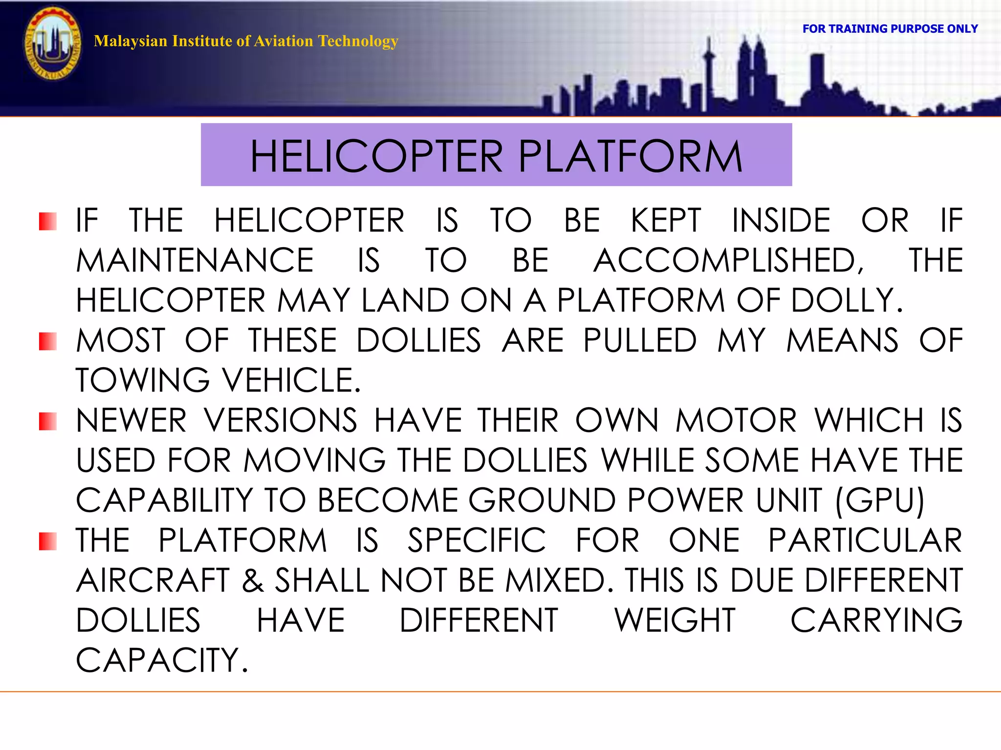 FOR TRAINING PURPOSE ONLY
Malaysian Institute of Aviation Technology
HELICOPTER PLATFORM
IF THE HELICOPTER IS TO BE KEPT INSIDE OR IF
MAINTENANCE IS TO BE ACCOMPLISHED, THE
HELICOPTER MAY LAND ON A PLATFORM OF DOLLY.
MOST OF THESE DOLLIES ARE PULLED MY MEANS OF
TOWING VEHICLE.
NEWER VERSIONS HAVE THEIR OWN MOTOR WHICH IS
USED FOR MOVING THE DOLLIES WHILE SOME HAVE THE
CAPABILITY TO BECOME GROUND POWER UNIT (GPU)
THE PLATFORM IS SPECIFIC FOR ONE PARTICULAR
AIRCRAFT & SHALL NOT BE MIXED. THIS IS DUE DIFFERENT
DOLLIES HAVE DIFFERENT WEIGHT CARRYING
CAPACITY.
 