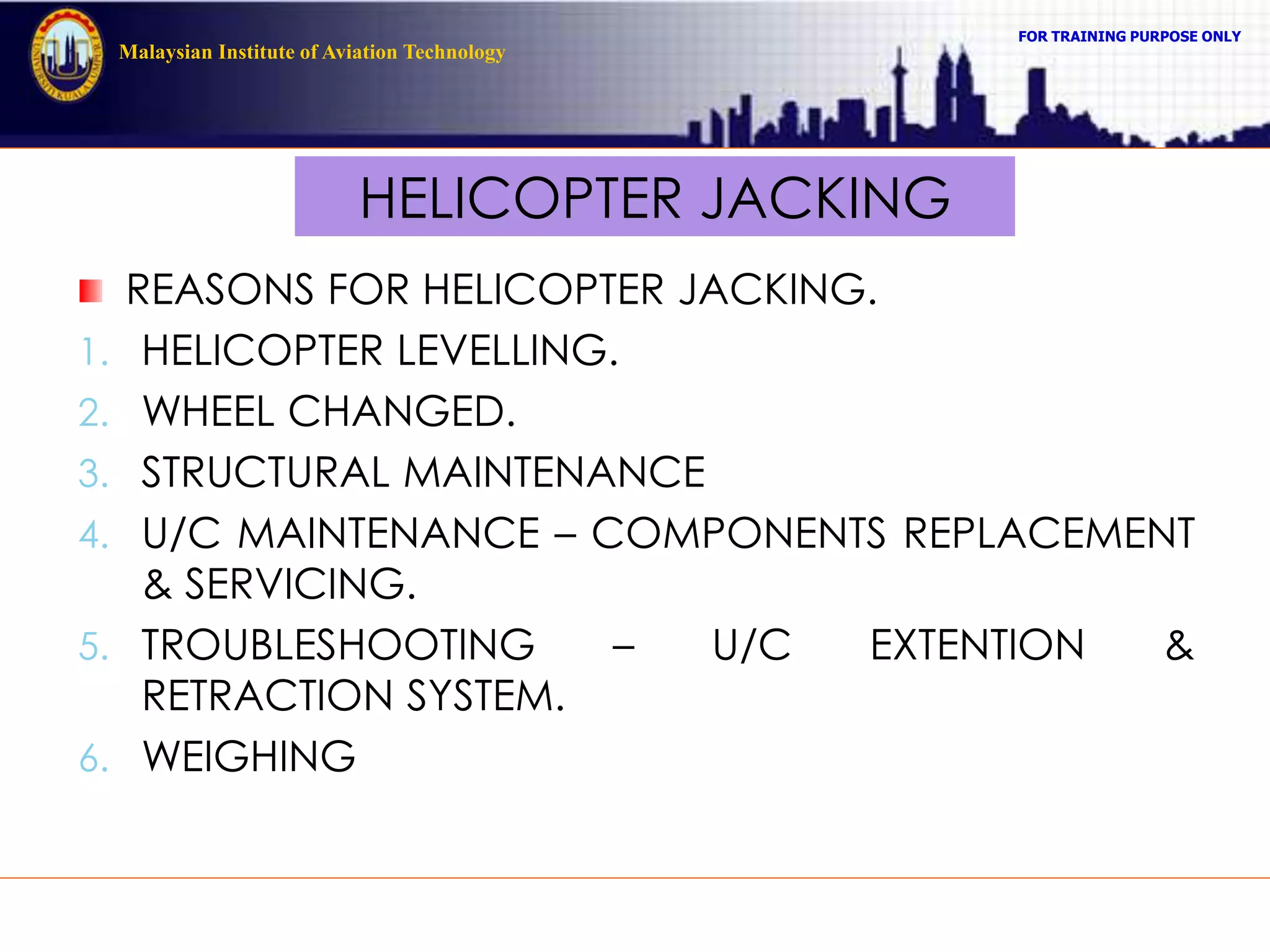 FOR TRAINING PURPOSE ONLY
Malaysian Institute of Aviation Technology
HELICOPTER JACKING
REASONS FOR HELICOPTER JACKING.
1. HELICOPTER LEVELLING.
2. WHEEL CHANGED.
3. STRUCTURAL MAINTENANCE
4. U/C MAINTENANCE – COMPONENTS REPLACEMENT
& SERVICING.
5. TROUBLESHOOTING – U/C EXTENTION &
RETRACTION SYSTEM.
6. WEIGHING
 