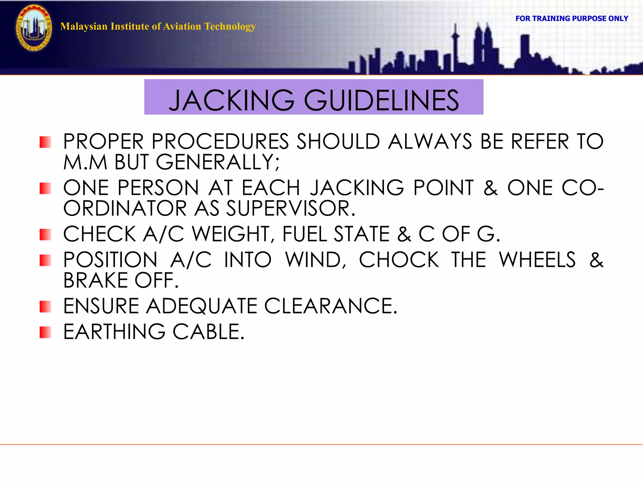 FOR TRAINING PURPOSE ONLY
Malaysian Institute of Aviation Technology
JACKING GUIDELINES
PROPER PROCEDURES SHOULD ALWAYS BE REFER TO
M.M BUT GENERALLY;
ONE PERSON AT EACH JACKING POINT & ONE CO-
ORDINATOR AS SUPERVISOR.
CHECK A/C WEIGHT, FUEL STATE & C OF G.
POSITION A/C INTO WIND, CHOCK THE WHEELS &
BRAKE OFF.
ENSURE ADEQUATE CLEARANCE.
EARTHING CABLE.
 