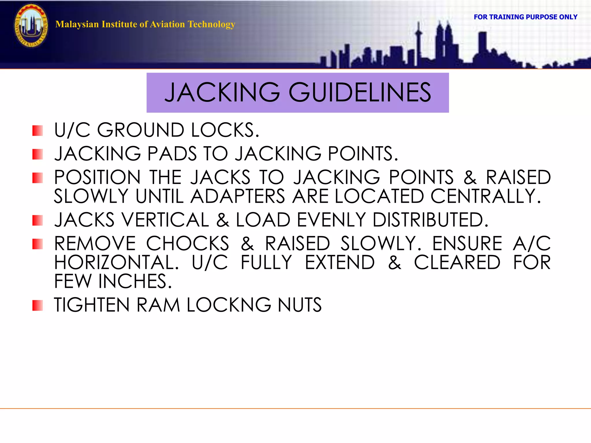 FOR TRAINING PURPOSE ONLY
Malaysian Institute of Aviation Technology
JACKING GUIDELINES
U/C GROUND LOCKS.
JACKING PADS TO JACKING POINTS.
POSITION THE JACKS TO JACKING POINTS & RAISED
SLOWLY UNTIL ADAPTERS ARE LOCATED CENTRALLY.
JACKS VERTICAL & LOAD EVENLY DISTRIBUTED.
REMOVE CHOCKS & RAISED SLOWLY. ENSURE A/C
HORIZONTAL. U/C FULLY EXTEND & CLEARED FOR
FEW INCHES.
TIGHTEN RAM LOCKNG NUTS
 