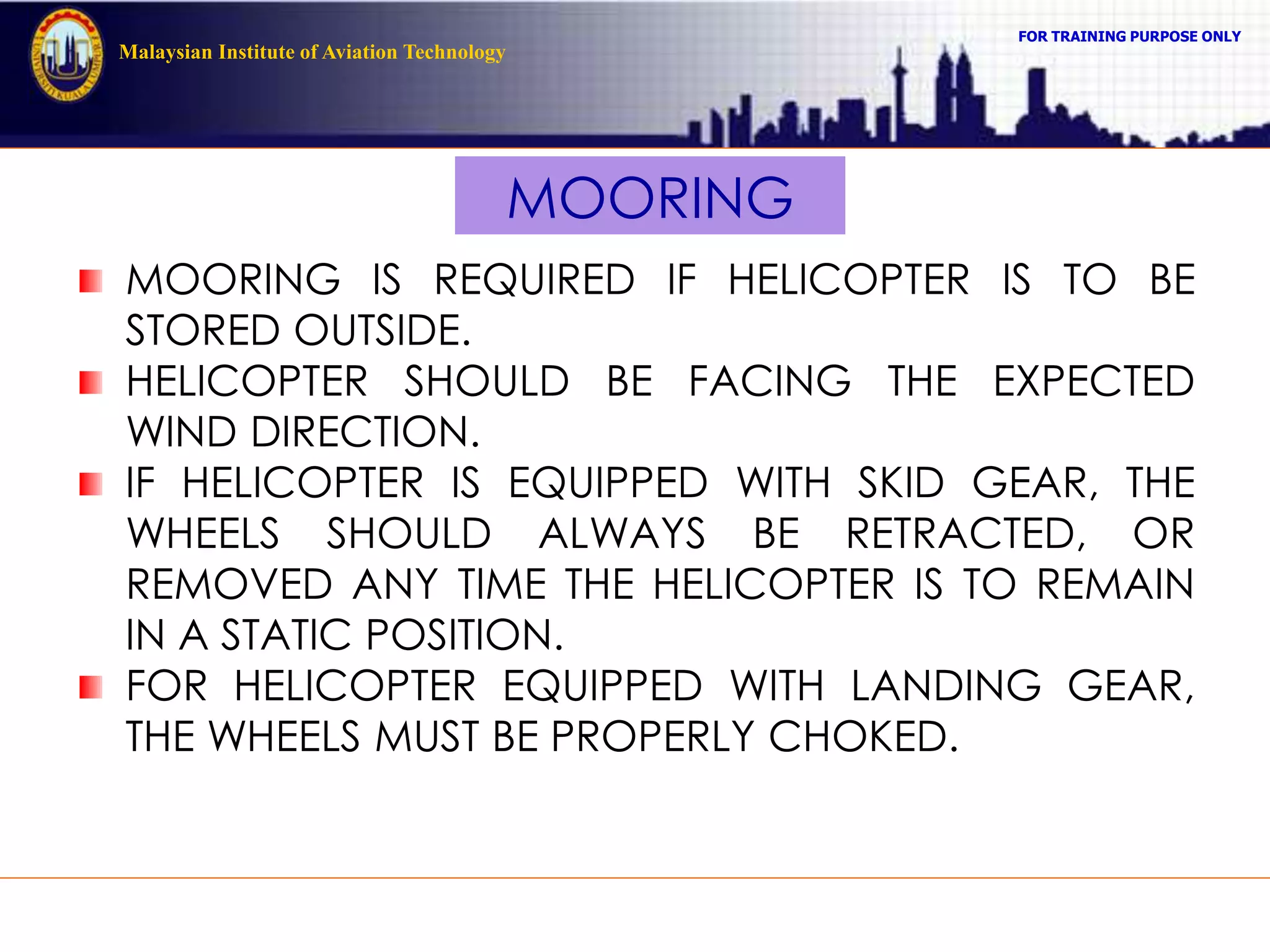 FOR TRAINING PURPOSE ONLY
Malaysian Institute of Aviation Technology
MOORING
MOORING IS REQUIRED IF HELICOPTER IS TO BE
STORED OUTSIDE.
HELICOPTER SHOULD BE FACING THE EXPECTED
WIND DIRECTION.
IF HELICOPTER IS EQUIPPED WITH SKID GEAR, THE
WHEELS SHOULD ALWAYS BE RETRACTED, OR
REMOVED ANY TIME THE HELICOPTER IS TO REMAIN
IN A STATIC POSITION.
FOR HELICOPTER EQUIPPED WITH LANDING GEAR,
THE WHEELS MUST BE PROPERLY CHOKED.
 