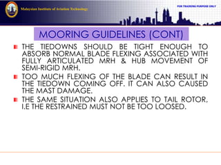 FOR TRAINING PURPOSE ONLY
Malaysian Institute of Aviation Technology
MOORING GUIDELINES (CONT)
THE TIEDOWNS SHOULD BE TIGHT ENOUGH TO
ABSORB NORMAL BLADE FLEXING ASSOCIATED WITH
FULLY ARTICULATED MRH & HUB MOVEMENT OF
SEMI-RIGID MRH.
TOO MUCH FLEXING OF THE BLADE CAN RESULT IN
THE TIEDOWN COMING OFF. IT CAN ALSO CAUSED
THE MAST DAMAGE.
THE SAME SITUATION ALSO APPLIES TO TAIL ROTOR,
I.E THE RESTRAINED MUST NOT BE TOO LOOSED.
 
