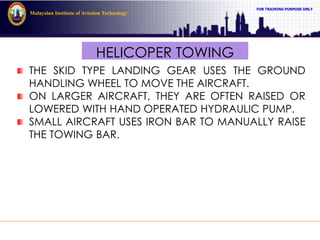 FOR TRAINING PURPOSE ONLY
Malaysian Institute of Aviation Technology
HELICOPER TOWING
THE SKID TYPE LANDING GEAR USES THE GROUND
HANDLING WHEEL TO MOVE THE AIRCRAFT.
ON LARGER AIRCRAFT, THEY ARE OFTEN RAISED OR
LOWERED WITH HAND OPERATED HYDRAULIC PUMP.
SMALL AIRCRAFT USES IRON BAR TO MANUALLY RAISE
THE TOWING BAR.
 