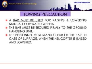 FOR TRAINING PURPOSE ONLY
Malaysian Institute of Aviation Technology
TOWING PRECAUTION
A BAR MUST BE USED FOR RAISING & LOWERING
MANUALLY OPERATED WHEELS.
THE BAR MUST BE SECURED FIRMLY TO THE GROUND
HANDLING UNIT.
THE PERSONNEL MUST STAND CLEAR OF THE BAR, IN
CASE OF SLIPPAGE, WHEN THE HELICOPTER IS RAISED
AND LOWERED.
 