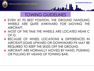FOR TRAINING PURPOSE ONLY
Malaysian Institute of Aviation Technology
TOWING GUIDELINES
EVEN AT ITS BEST POSITION, THE GROUND HANDLING
WHEELS ARE QUITE AWKWARD FOR MOVING THE
AIRCRAFT.
MOST OF THE TIME THE WHEELS ARE LOCATED NEAR C
OF G.
BECAUSE OF WHEEL LOCATIONS & DIFFERENCES IN
AIRCRAFT,SOME UPWARD OR DOWNWARD PX MAY BE
REQUIRED TO KEEP THE SKIDS OFF THE GROUND.
AIRCRAFT ARE NORMALLY MOVED BY HAND, PUSHING
OR PULLING BY MEANS OF TOWING BAR.
 