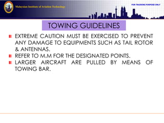 FOR TRAINING PURPOSE ONLY
Malaysian Institute of Aviation Technology
TOWING GUIDELINES
EXTREME CAUTION MUST BE EXERCISED TO PREVENT
ANY DAMAGE TO EQUIPMENTS SUCH AS TAIL ROTOR
& ANTENNAS.
REFER TO M.M FOR THE DESIGNATED POINTS.
LARGER AIRCRAFT ARE PULLED BY MEANS OF
TOWING BAR.
 