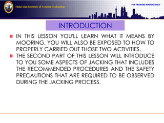 FOR TRAINING PURPOSE ONLY
Malaysian Institute of Aviation Technology
INTRODUCTION
IN THIS LESSON YOU'LL LEARN WHAT IT MEANS BY
MOORING. YOU WILL ALSO BE EXPOSED TO HOW TO
PROPERLY CARRIED OUT THOSE TWO ACTIVITIES.
THE SECOND PART OF THIS LESSON WILL INTRODUCE
TO YOU SOME ASPECTS OF JACKING THAT INCLUDES
THE RECOMMENDED PROCEDURES AND THE SAFETY
PRECAUTIONS THAT ARE REQUIRED TO BE OBSERVED
DURING THE JACKING PROCESS.
 