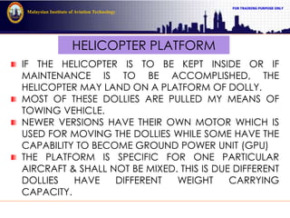 FOR TRAINING PURPOSE ONLY
Malaysian Institute of Aviation Technology
HELICOPTER PLATFORM
IF THE HELICOPTER IS TO BE KEPT INSIDE OR IF
MAINTENANCE IS TO BE ACCOMPLISHED, THE
HELICOPTER MAY LAND ON A PLATFORM OF DOLLY.
MOST OF THESE DOLLIES ARE PULLED MY MEANS OF
TOWING VEHICLE.
NEWER VERSIONS HAVE THEIR OWN MOTOR WHICH IS
USED FOR MOVING THE DOLLIES WHILE SOME HAVE THE
CAPABILITY TO BECOME GROUND POWER UNIT (GPU)
THE PLATFORM IS SPECIFIC FOR ONE PARTICULAR
AIRCRAFT & SHALL NOT BE MIXED. THIS IS DUE DIFFERENT
DOLLIES HAVE DIFFERENT WEIGHT CARRYING
CAPACITY.
 