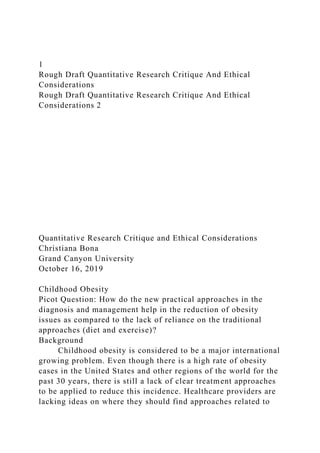 1
Rough Draft Quantitative Research Critique And Ethical
Considerations
Rough Draft Quantitative Research Critique And Ethical
Considerations 2
Quantitative Research Critique and Ethical Considerations
Christiana Bona
Grand Canyon University
October 16, 2019
Childhood Obesity
Picot Question: How do the new practical approaches in the
diagnosis and management help in the reduction of obesity
issues as compared to the lack of reliance on the traditional
approaches (diet and exercise)?
Background
Childhood obesity is considered to be a major international
growing problem. Even though there is a high rate of obesity
cases in the United States and other regions of the world for the
past 30 years, there is still a lack of clear treatment approaches
to be applied to reduce this incidence. Healthcare providers are
lacking ideas on where they should find approaches related to
 