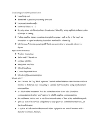 Disadvantage of satellite communication
 Launching cost.
 Bandwidth is gradually becoming up in use
 Larger propagation delay
 Short life time (7 to 15)
 Security, since satellite signals are broadcasted. Solved by using sophisticated encryption
technique or coding.
 Fading, satellite signals operating at certain frequency ( such as Ku or Ka band) are
susceptible to signal weakening due to bad weather like rain or fog
 Interference, Network operating at C-band are susceptible to terrestrial microwave
signals
Applications of satellites
 Weather forecasting
 Radio and TV broadcast
 Military satellites
 Navigation satellites
 Global telephone
 Connecting remote areas
 Global mobile communication
What is VSAT?
 VSAT stands for Very Small Aperture Terminal and refers to receive/transmit terminals
installed at dispersed sites connecting to a central hub via satellite using small diameter
antenna dishes
 Is a micro-earth station that used the latest innovations in the field of satellite
communications to allow user’s access to reliable satellite communications.
 An earthbound station used in satellite communications of data, voice and video signals
 provide users with services comparable to large getaways and terrestrial networks, at
fraction of the cost.
 A typical VSAT consists of communications equipment and a small antenna with a
diameter less than 3.8 meters.
 