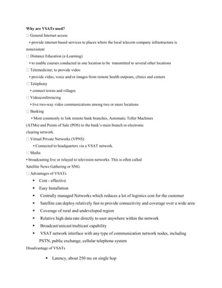 Why are VSATs used?
General Internet access
• provide internet-based services to places where the local telecom company infrastructure is
nonexistent
Distance Education (e-Learning)
• to enable courses conducted in one location to be transmitted to several other locations
Telemedicine; to provide video
• provide video, voice and/or images from remote health outposts, clinics and centers
Telephony
• connect towns and villages
Videoconferencing
• live two-way video communications among two or more locations
Banking
• Most commonly to link remote bank branches, Automatic Teller Machines
(ATMs) and Points of Sale (POS) to the bank’s main branch or electronic
clearing network.
Virtual Private Networks (VPNS)
• Connected to headquarters via a VSAT network.
Media
• broadcasting live or relayed to television networks. This is often called
Satellite News Gathering or SNG.
Advantages of VSATs
 Cost - effective
 Easy Installation
 Centrally managed Networks which reduces a lot of logistics cost for the customer
 Satellite can deploy relatively fast to provide connectivity and coverage over a wide area
 Coverage of rural and undeveloped region
 Relative high data rate directly to user anywhere within the network
 Broadcast/unicast/multicast capability
 VSAT network interface with any type of communication network nodes, including
PSTN, public exchange, cellular telephone system
Disadvantage of VSATs
 Latency, about 250 ms on single hop
 