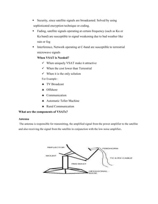  Security, since satellite signals are broadcasted. Solved by using
sophisticated encryption technique or coding.
 Fading, satellite signals operating at certain frequency (such as Ku or
Ka band) are susceptible to signal weakening due to bad weather like
rain or fog
 Interference, Network operating at C-band are susceptible to terrestrial
microwave signals
When VSAT is Needed?
 When uniquely VSAT make it attractive
 When the cost lower than Terrestrial
 When it is the only solution
For Example :
 TV Broadcast
 Offshore
 Communication
 Automatic Teller Machine
 Rural Communication
What are the components of VSATs?
Antenna
The antenna is responsible for transmitting, the amplified signal from the power amplifier to the satellite
and also receiving the signal from the satellite in conjunction with the low noise amplifier.
 