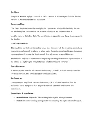 Feed horn
is a part of Antenna. It plays a vital role in a VSAT system. It receives signal from the Satellite
reflected to Antenna and fed to the Indoor unit.
Power Amplifier:
The Power Amplifier is used for amplifying the Up converter RF signal before being fed into
the Antenna system.The Amplifier can be either Mounted on the Antenna system or
could be placed in the Indoor Rack. The amplification is required to send the up stream signals to
the Satellite.
Low Noise Amplifier:
The signal that travels from the satellite would have become weak due to various atmospheric
issues, the signal strength is reduced to a few watts hence the signal need to pass through an
equipment that will increase the signal strength from a few watts to several Kilowatts.
The low noise amplifier is responsible for amplifying very low power satellite signals received at
the antenna to a higher signal strength before it is fed into the down converter.
Down-Converter:
A down converter amplifies and converts the frequency (RF to IF), which is received from the
low noise amplifier. This is then passed on to the demodulator.
Up-Converter
An up-converter amplifies & converts the frequency (IF to RF), that is received from the
modulator. This is then passed on to the power amplifier for further amplification and
transmission.
Demodulator & Modulators:
– Demodulator is responsible for converting the IF signals into digital format.
– Modulators on the contrary are responsible for converting the digital data into IF signals.
 