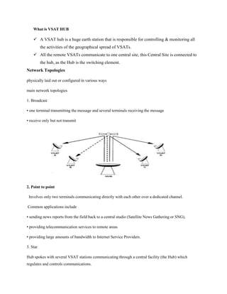 What is VSAT HUB
 A VSAT hub is a huge earth station that is responsible for controlling & monitoring all
the activities of the geographical spread of VSATs.
 All the remote VSATs communicate to one central site, this Central Site is connected to
the hub, as the Hub is the switching element.
Network Topologies
physically laid out or configured in various ways
main network topologies
1. Broadcast
• one terminal transmitting the message and several terminals receiving the message
• receive only but not transmit
2. Point to point
Involves only two terminals communicating directly with each other over a dedicated channel.
Common applications include
• sending news reports from the field back to a central studio (Satellite News Gathering or SNG),
• providing telecommunication services to remote areas
• providing large amounts of bandwidth to Internet Service Providers.
3. Star
Hub spokes with several VSAT stations communicating through a central facility (the Hub) which
regulates and controls communications.
 