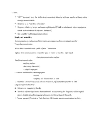 4. Mash
 VSAT terminals have the ability to communicate directly with one another without going
through a central Hub.
 Referred to as “hub-less networks”.
 Requires relatively larger and more sophisticated VSAT terminals and indoor equipment
which increases the start up costs. However,
 It is ideal for real time communications
Basics of satellite
Communication is exchanging of information among peoples from one place to another .
Types of communication
Micro wave communication - point to point Transmission
Optical fiber communication - use either glass or plastic to transfer a light signal
- fastest communication method
Satellite communication
-sending (uplink)
- Receiving (Downlink)
- Amplifying signal
Satellite transmission:- - sending signals
-receive,
- amplify, and transmit back to earth
Satellite is a microwave device consists of receiver, repeater and regenerator in orbit
Space segment (Satellite)-
 Microwave repeater in the sky
 Receives uplink signals and then retransmit by decreasing the frequency of the signal
(down link) to any chosen geographic area on the surface of the earth.
Ground segment (Terminal or Earth Station) :- Deliver the user communications (uplink).
 