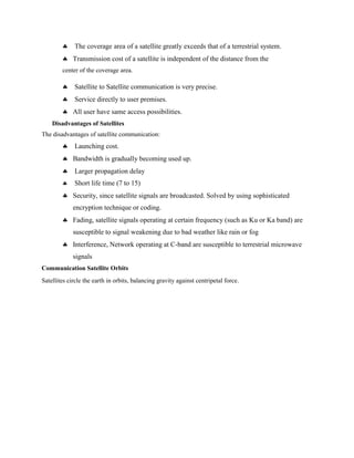  The coverage area of a satellite greatly exceeds that of a terrestrial system.
 Transmission cost of a satellite is independent of the distance from the
center of the coverage area.
 Satellite to Satellite communication is very precise.
 Service directly to user premises.
 All user have same access possibilities.
Disadvantages of Satellites
The disadvantages of satellite communication:
 Launching cost.
 Bandwidth is gradually becoming used up.
 Larger propagation delay
 Short life time (7 to 15)
 Security, since satellite signals are broadcasted. Solved by using sophisticated
encryption technique or coding.
 Fading, satellite signals operating at certain frequency (such as Ku or Ka band) are
susceptible to signal weakening due to bad weather like rain or fog
 Interference, Network operating at C-band are susceptible to terrestrial microwave
signals
Communication Satellite Orbits
Satellites circle the earth in orbits, balancing gravity against centripetal force.
 