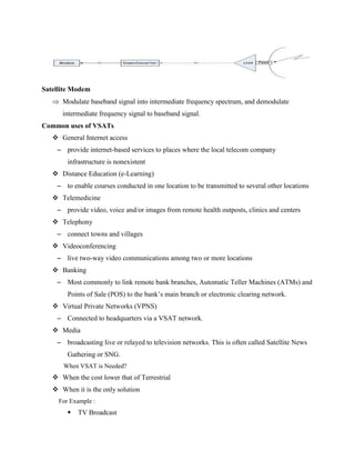 Satellite Modem
 Modulate baseband signal into intermediate frequency spectrum, and demodulate
intermediate frequency signal to baseband signal.
Common uses of VSATs
 General Internet access
– provide internet-based services to places where the local telecom company
infrastructure is nonexistent
 Distance Education (e-Learning)
– to enable courses conducted in one location to be transmitted to several other locations
 Telemedicine
– provide video, voice and/or images from remote health outposts, clinics and centers
 Telephony
– connect towns and villages
 Videoconferencing
– live two-way video communications among two or more locations
 Banking
– Most commonly to link remote bank branches, Automatic Teller Machines (ATMs) and
Points of Sale (POS) to the bank’s main branch or electronic clearing network.
 Virtual Private Networks (VPNS)
– Connected to headquarters via a VSAT network.
 Media
– broadcasting live or relayed to television networks. This is often called Satellite News
Gathering or SNG.
When VSAT is Needed?
 When the cost lower that of Terrestrial
 When it is the only solution
For Example :
 TV Broadcast
 