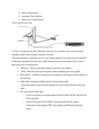 Data Communication
 Automatic Teller Machine
 Rural voice Communication
VSATs and How they Work
A VSAT is composed of a dish, technically referred to as an antenna, and a receive-transmit
assembly, called a feed assembly, attached to the dish.
This feed assembly is connected via one or two cables referred to as an Inter Facility Link (IFL)
to electronic equipment (In Door Unit or IDU) that processes the information (voice, video or
data) received or for transmission.
 Reflector: - Receive and reflect signals to and from the satellites
 LNB: - boost the weak received signals without amplifying the noise signals
 BUC (HPA):- Amplifies and increases the frequency of the signal and then feeds it to
the feed horn
 Ortho Mode Transducer (OMT) and the Transmit Reject ﬁlter
ensure that signals received and transmitted do not mix up and interfere with each
other.
 IFL (inter facility link) Cable.
– It conveys the down converted signals from the LNB to the IDU and from the
IDU to the BUC
– Carries: DC power (for the ODU), Transmit and Receive IF signals,
Transmitter control signals, ODU status signals and Reference frequency
signal
 