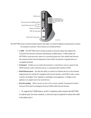 The HN7700S remote terminal includes features that make it an ideal broadband communications solution
for enterprise customers. These features are introduced below
• VADB – The HN7700S remote terminal includes an internal modem that supports the
Virtual Private Network Automatic Dial Backup (VADB) feature. VADB enables the
HN7700S to send and receive data over a terrestrial phone line if the satellite link between
the terminal and the Network Operations Center (NOC) should fail or degrade below an
acceptable threshold.
• Serial port – Enables you to connect the terminal to a serial device such as a point of sale
(POS) terminal, credit verification device, or automated teller machine (ATM).
• Dual Ethernet ports – Provides the ability to connect two Ethernet devices to the terminal.
Supported devices include PCs equipped with network interface cards (NICs), hubs, routers,
switches, the Hughes Voice Appliance, and Hughes serial appliances. A Hughes serial
appliance can support up to four serial devices.
• Port forwarding – Allows servers on your LAN to receive specific Transmission Control
Protocol (TCP) and User Datagram Protocol (UDP) traffic from the Internet.
• To support the VADB feature, an RJ-11 telephone cable connects the HN7700S
to a phone jack. (In some countries, a converter may be required to connect the cable
to the phone jack.)
 