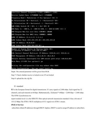 Step6. The entered parameter will be given from HUB.
Step 7: Check whether receive is locked or not. IF not locked.
Step 8: upload the sbc.cfg file
E1 standard
E1 is the European format for digital transmission. E1 carry signals at 2.048 mbps. Each signal has 32
channels, and each transmit at 64 kbps. Mathematically, 32channel * 64kbps = 2,048 kbps = 2.048 mbps.
The STM-1(synchronous tra
nsport module level-1) is the SDH ITU fiber optical network transmission standard. It has a bit rate of
155.52 Mbps.The STM-1 MUX multiplexes 63 E1 signal in to STM-1 stream.
IPoEv4 Service
subscribers obtain IP addresses through DHCP. Implies, DHCP is used to assign IP address to subscribers.
 