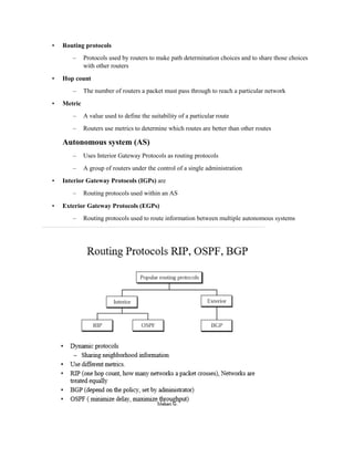 • Routing protocols
– Protocols used by routers to make path determination choices and to share those choices
with other routers
• Hop count
– The number of routers a packet must pass through to reach a particular network
• Metric
– A value used to define the suitability of a particular route
– Routers use metrics to determine which routes are better than other routes
Autonomous system (AS)
– Uses Interior Gateway Protocols as routing protocols
– A group of routers under the control of a single administration
• Interior Gateway Protocols (IGPs) are
– Routing protocols used within an AS
• Exterior Gateway Protocols (EGPs)
– Routing protocols used to route information between multiple autonomous systems
 