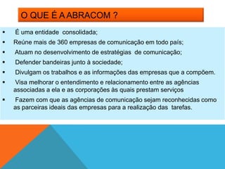 O QUE É A ABRACOM ?
   É uma entidade consolidada;
   Reúne mais de 360 empresas de comunicação em todo país;
   Atuam no desenvolvimento de estratégias de comunicação;
   Defender bandeiras junto à sociedade;
   Divulgam os trabalhos e as informações das empresas que a compõem.
   Visa melhorar o entendimento e relacionamento entre as agências
    associadas a ela e as corporações às quais prestam serviços
   Fazem com que as agências de comunicação sejam reconhecidas como
    as parceiras ideais das empresas para a realização das tarefas.
 