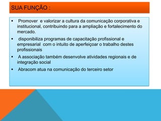 SUA FUNÇÃO :

    Promover e valorizar a cultura da comunicação corporativa e
    institucional, contribuindo para a ampliação e fortalecimento do
    mercado.
   disponibiliza programas de capacitação profissional e
    empresarial com o intuito de aperfeiçoar o trabalho destes
    profissionais
    A associação também desenvolve atividades regionais e de
    integração social
   Abracom atua na comunicação do terceiro setor
 