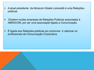  A atual presidente da Abracom Gisele Lorenzetti é uma Relações-
  públicas


   Existem muitas empresas de Relações Publicas associadas à
    ABRACOM, por ser uma associação ligada a Comunicação.


 É ligada aos Relações-públicas por promover e valorizar os
  profissionais de Comunicação Corporativa.
 
