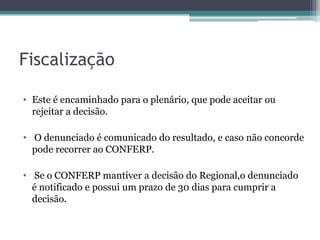 Fiscalização

• Este é encaminhado para o plenário, que pode aceitar ou
  rejeitar a decisão.

• O denunciado é comunicado do resultado, e caso não concorde
  pode recorrer ao CONFERP.

• Se o CONFERP mantiver a decisão do Regional,o denunciado
  é notificado e possui um prazo de 30 dias para cumprir a
  decisão.
 