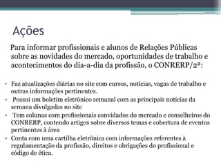 Ações
 Para informar profissionais e alunos de Relações Públicas
 sobre as novidades do mercado, oportunidades de trabalho e
 acontecimentos do dia-a-dia da profissão, o CONRERP/2ª:

• Faz atualizações diárias no site com cursos, notícias, vagas de trabalho e
  outras informações pertinentes.
• Possui um boletim eletrônico semanal com as principais notícias da
  semana divulgadas no site
• Tem colunas com profissionais convidados do mercado e conselheiros do
  CONRERP, contendo artigos sobre diversos temas e cobertura de eventos
  pertinentes à área
• Conta com uma cartilha eletrônica com informações referentes à
  regulamentação da profissão, direitos e obrigações do profissional e
  código de ética.
 