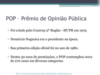 POP – Prêmio de Opinião Pública
• Foi criado pelo Conrerp 2ª Região - SP/PR em 1979.

• Nemércio Nogueira era o presidente na época.

• Sua primeira edição oficial foi no ano de 1980.

• Nestes 30 anos de premiações, o POP contemplou cerca
  de 270 cases em diversas categorias.


     http://www.conrerp2.org.br/index.php?pagina=video-pop-2010
 