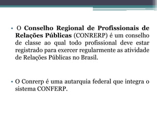 • O Conselho Regional de Profissionais de
  Relações Públicas (CONRERP) é um conselho
  de classe ao qual todo profissional deve estar
  registrado para exercer regularmente as atividade
  de Relações Públicas no Brasil.


• O Conrerp é uma autarquia federal que integra o
  sistema CONFERP.
 