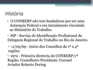 História
• O CONRERP não tem fundadores por ser uma
  Autarquia Federal e era inicialmente vinculado
  ao Ministério do Trabalho.
• SIP - Serviço de Identificação Profissional da
Delegacia Regional do Trabalho no Rio de Janeiro.
 • 11/09/69 - Início dos Conselhos da 1ª a 4ª
 regiões
• 1972 - Primeira diretoria do CONRERP/1ª
Região. Conselheiro Presidente: Coronel
Aviador Roberto Doring
 