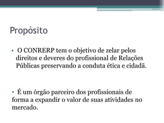 Propósito

• O CONRERP tem o objetivo de zelar pelos
  direitos e deveres do profissional de Relações
  Públicas preservando a conduta ética e cidadã.



• É um órgão parceiro dos profissionais de
forma a expandir o valor de suas atividades no
mercado.
 