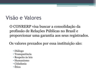 Visão e Valores
 O CONRERP visa buscar a consolidação da
 profissão de Relações Públicas no Brasil e
 proporcionar uma garantia aos seus registrados.

 Os valores prezados por essa instituição são:
   • Diálogo
   • Transparência
   • Respeito às leis
   • Humanismo
   • Cidadania
   • Ética
 