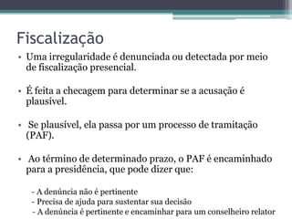 Fiscalização
• Uma irregularidade é denunciada ou detectada por meio
  de fiscalização presencial.

• É feita a checagem para determinar se a acusação é
  plausível.

• Se plausível, ela passa por um processo de tramitação
  (PAF).

• Ao término de determinado prazo, o PAF é encaminhado
  para a presidência, que pode dizer que:

   - A denúncia não é pertinente
   - Precisa de ajuda para sustentar sua decisão
   - A denúncia é pertinente e encaminhar para um conselheiro relator
 