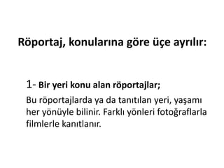 Röportaj, konularına göre üçe ayrılır:
1- Bir yeri konu alan röportajlar;
Bu röportajlarda ya da tanıtılan yeri, yaşamı
her yönüyle bilinir. Farklı yönleri fotoğraflarla
filmlerle kanıtlanır.
 