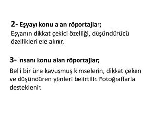 2- Eşyayı konu alan röportajlar;
Eşyanın dikkat çekici özelliği, düşündürücü
özellikleri ele alınır.
3- İnsanı konu alan röportajlar;
Belli bir üne kavuşmuş kimselerin, dikkat çeken
ve düşündüren yönleri belirtilir. Fotoğraflarla
desteklenir.
 