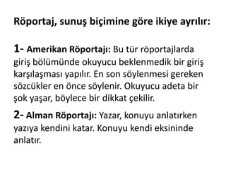 Röportaj, sunuş biçimine göre ikiye ayrılır:
1- Amerikan Röportajı: Bu tür röportajlarda
giriş bölümünde okuyucu beklenmedik bir giriş
karşılaşması yapılır. En son söylenmesi gereken
sözcükler en önce söylenir. Okuyucu adeta bir
şok yaşar, böylece bir dikkat çekilir.
2- Alman Röportajı: Yazar, konuyu anlatırken
yazıya kendini katar. Konuyu kendi eksininde
anlatır.
 