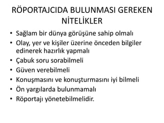 RÖPORTAJCIDA BULUNMASI GEREKEN
NİTELİKLER
• Sağlam bir dünya görüşüne sahip olmalı
• Olay, yer ve kişiler üzerine önceden bilgiler
edinerek hazırlık yapmalı
• Çabuk soru sorabilmeli
• Güven verebilmeli
• Konuşmasını ve konuşturmasını iyi bilmeli
• Ön yargılarda bulunmamalı
• Röportajı yönetebilmelidir.
 