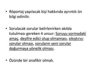 • Röportaj yapılacak kişi hakkında ayrıntılı ön
bilgi edinilir.
• Sorulacak sorular belirlenirken akılda
tutulması gereken 4 unsur: Soruyu sormadaki
amaç, deşifre edici olup olmaması, sıkıştırıcı
sorular olması, soruların yeni sorular
doğurmaya yönelik olması.
• Özünde bir anafikir olmalı.
 